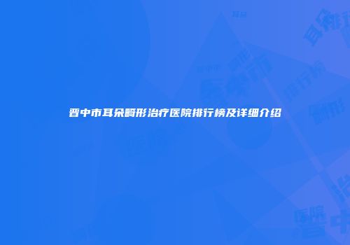 晋中市耳朵畸形治疗医院排行榜及详细介绍