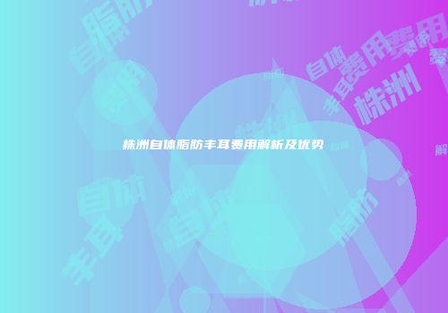 株洲自体脂肪丰耳费用解析及优势