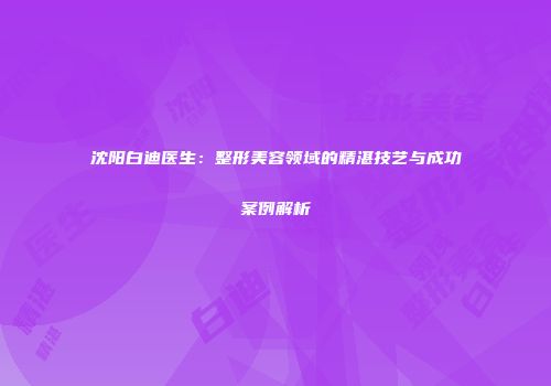 沈阳白迪医生：整形美容领域的精湛技艺与成功案例解析