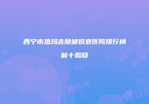 西宁市热玛吉除皱抗衰医院排行榜前十揭晓