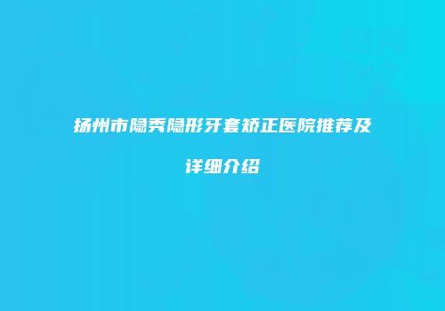 扬州市隐秀隐形牙套矫正医院推荐及详细介绍