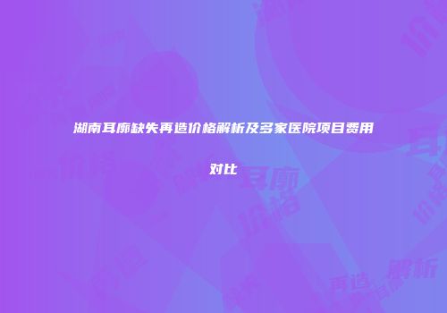 湖南耳廓缺失再造价格解析及多家医院项目费用对比