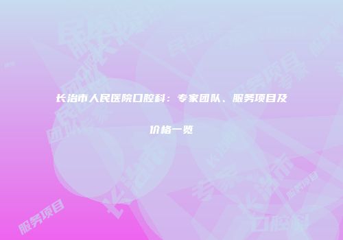 长治市人民医院口腔科：专家团队、服务项目及价格一览