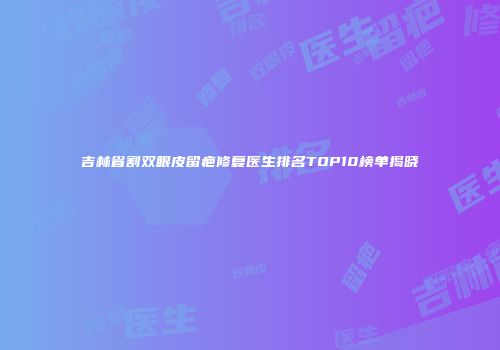 吉林省割双眼皮留疤修复医生排名TOP10榜单揭晓
