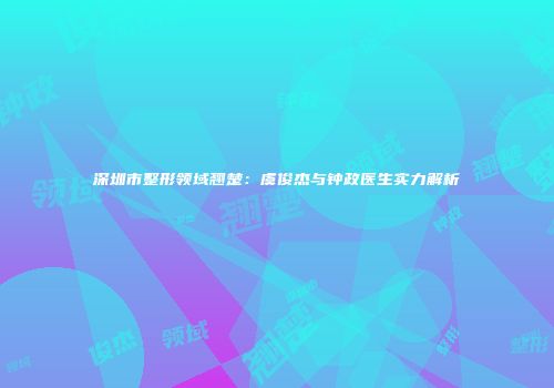 深圳市整形领域翘楚：虞俊杰与钟政医生实力解析