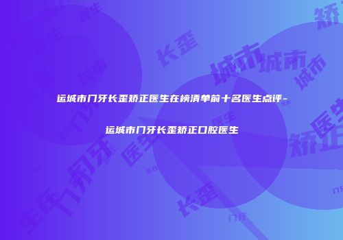 运城市门牙长歪矫正医生在榜清单前十名医生点评-运城市门牙长歪矫正口腔医生