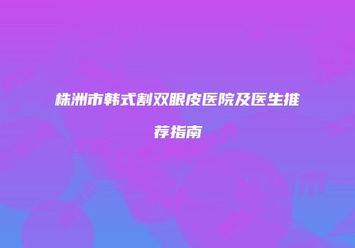 株洲市韩式割双眼皮医院及医生推荐指南
