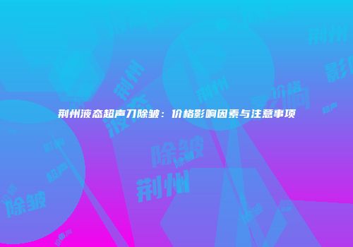 荆州液态超声刀除皱：价格影响因素与注意事项