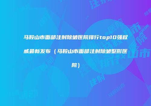 马鞍山市面部注射除皱医院排行top10强权威最新发布（马鞍山市面部注射除皱整形医院）