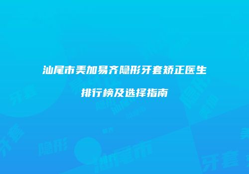 汕尾市美加易齐隐形牙套矫正医生排行榜及选择指南