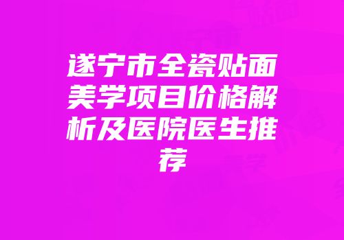 遂宁市全瓷贴面美学项目价格解析及医院医生推荐