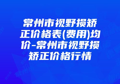 常州市视野损矫正价格表(费用)均价-常州市视野损矫正价格行情