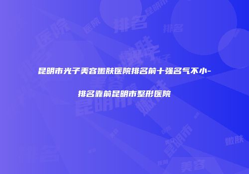 昆明市光子美容嫩肤医院排名前十强名气不小-排名靠前昆明市整形医院