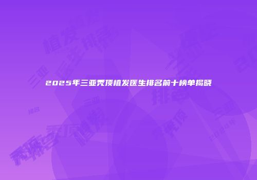 2025年三亚秃顶植发医生排名前十榜单揭晓