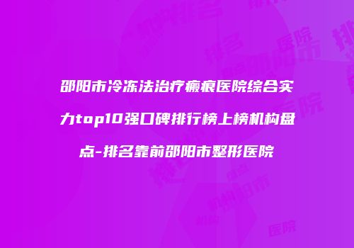 邵阳市冷冻法治疗瘢痕医院综合实力top10强口碑排行榜上榜机构盘点-排名靠前邵阳市整形医院
