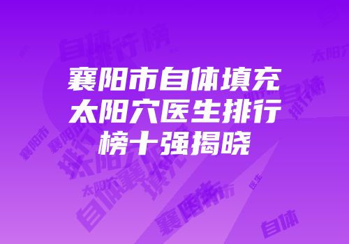 襄阳市自体填充太阳穴医生排行榜十强揭晓