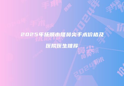 2025年抚顺市隆鼻尖手术价格及医院医生推荐