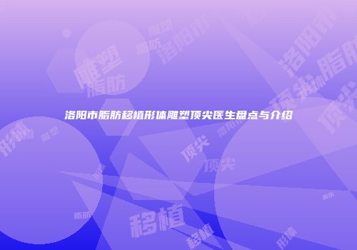 洛阳市脂肪移植形体雕塑顶尖医生盘点与介绍