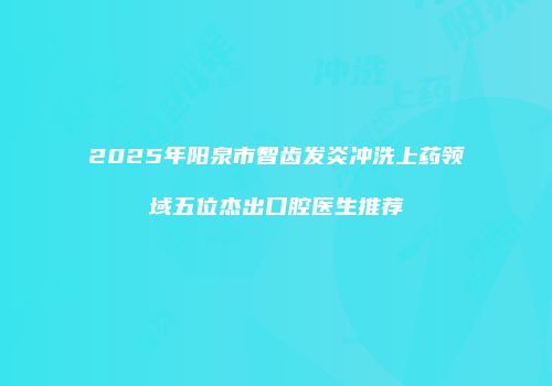2025年阳泉市智齿发炎冲洗上药领域五位杰出口腔医生推荐