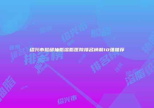 绍兴市脸部抽脂溶脂医院排名榜前10强推荐