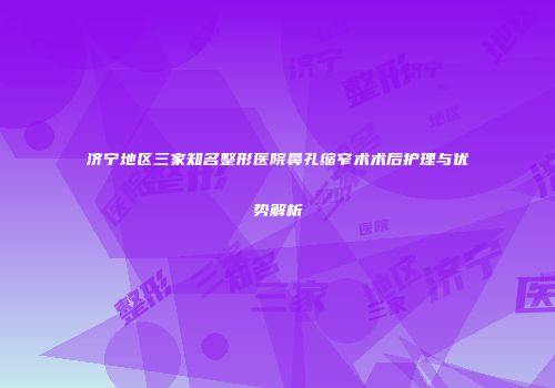 济宁地区三家知名整形医院鼻孔缩窄术术后护理与优势解析