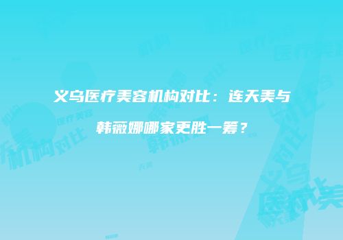 义乌医疗美容机构对比：连天美与韩薇娜哪家更胜一筹？