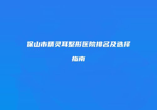 保山市精灵耳整形医院排名及选择指南