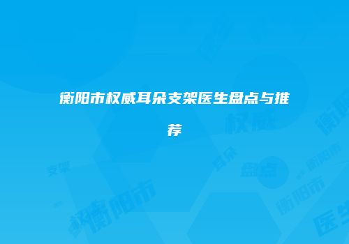 衡阳市权威耳朵支架医生盘点与推荐