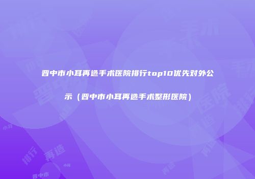 晋中市小耳再造手术医院排行top10优先对外公示（晋中市小耳再造手术整形医院）