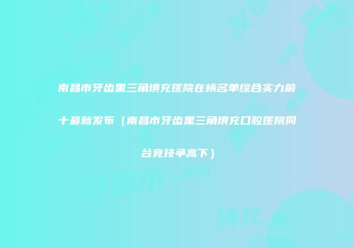 南昌市牙齿黑三角填充医院在榜名单综合实力前十最新发布（南昌市牙齿黑三角填充口腔医院同台竞技争高下）