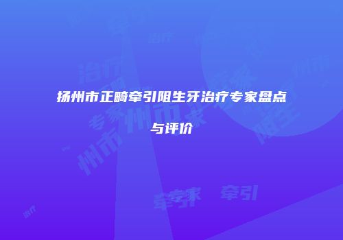 扬州市正畸牵引阻生牙治疗专家盘点与评价