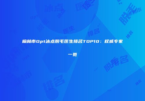 榆林市Opt冰点脱毛医生排名TOP10：权威专家一览