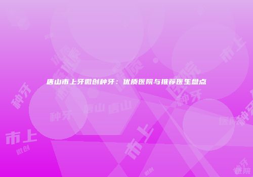 唐山市上牙微创种牙：优质医院与推荐医生盘点