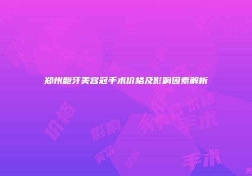 郑州龅牙美容冠手术价格及影响因素解析