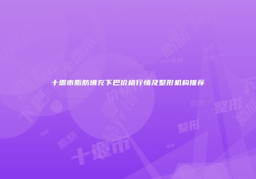十堰市脂肪填充下巴价格行情及整形机构推荐