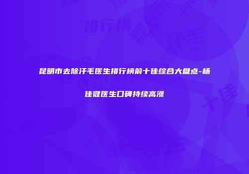 昆明市去除汗毛医生排行榜前十佳综合大盘点-杨佳健医生口碑持续高涨