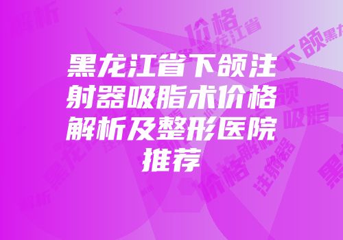 黑龙江省下颌注射器吸脂术价格解析及整形医院推荐