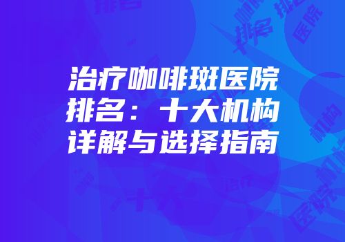 治疗咖啡斑医院排名：十大机构详解与选择指南