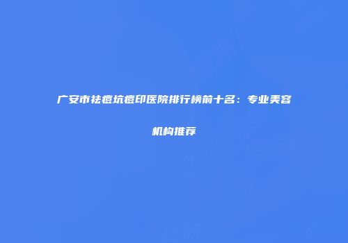 广安市祛痘坑痘印医院排行榜前十名：专业美容机构推荐