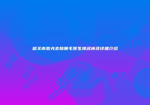 韶关市激光去除腋毛医生排名榜及详细介绍