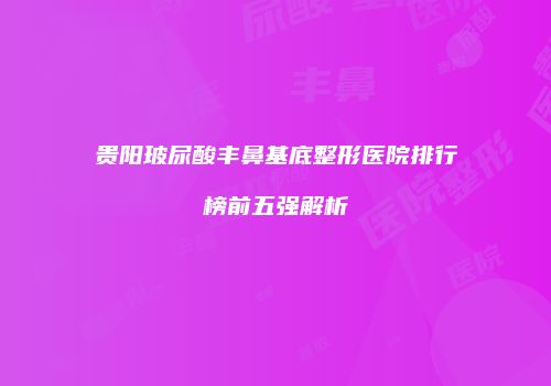 贵阳玻尿酸丰鼻基底整形医院排行榜前五强解析