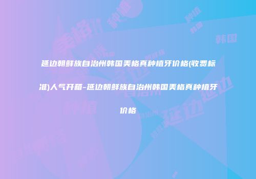 延边朝鲜族自治州韩国美格真种植牙价格(收费标准)人气开箱-延边朝鲜族自治州韩国美格真种植牙价格