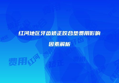 红河地区牙齿矫正咬合垫费用影响因素解析