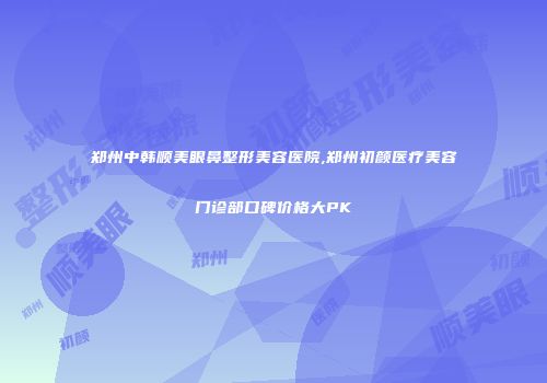 郑州中韩顺美眼鼻整形美容医院,郑州初颜医疗美容门诊部口碑价格大PK