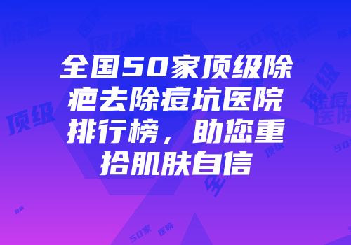 全国50家顶级除疤去除痘坑医院排行榜，助您重拾肌肤自信