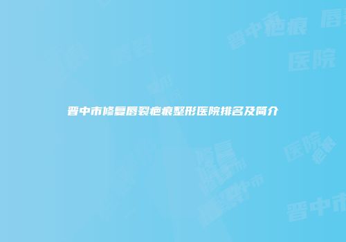 晋中市修复唇裂疤痕整形医院排名及简介