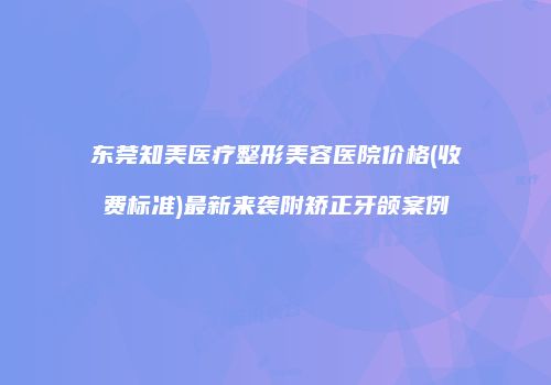 东莞知美医疗整形美容医院价格(收费标准)最新来袭附矫正牙颌案例