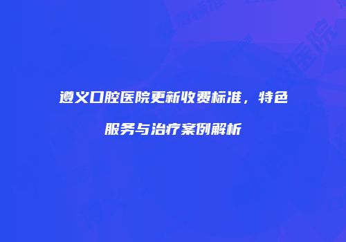 遵义口腔医院更新收费标准，特色服务与治疗案例解析