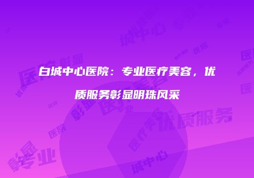 白城中心医院：专业医疗美容，优质服务彰显明珠风采