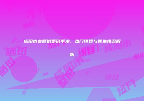 咸阳市去晒斑整形手术：热门项目与医生排名解析